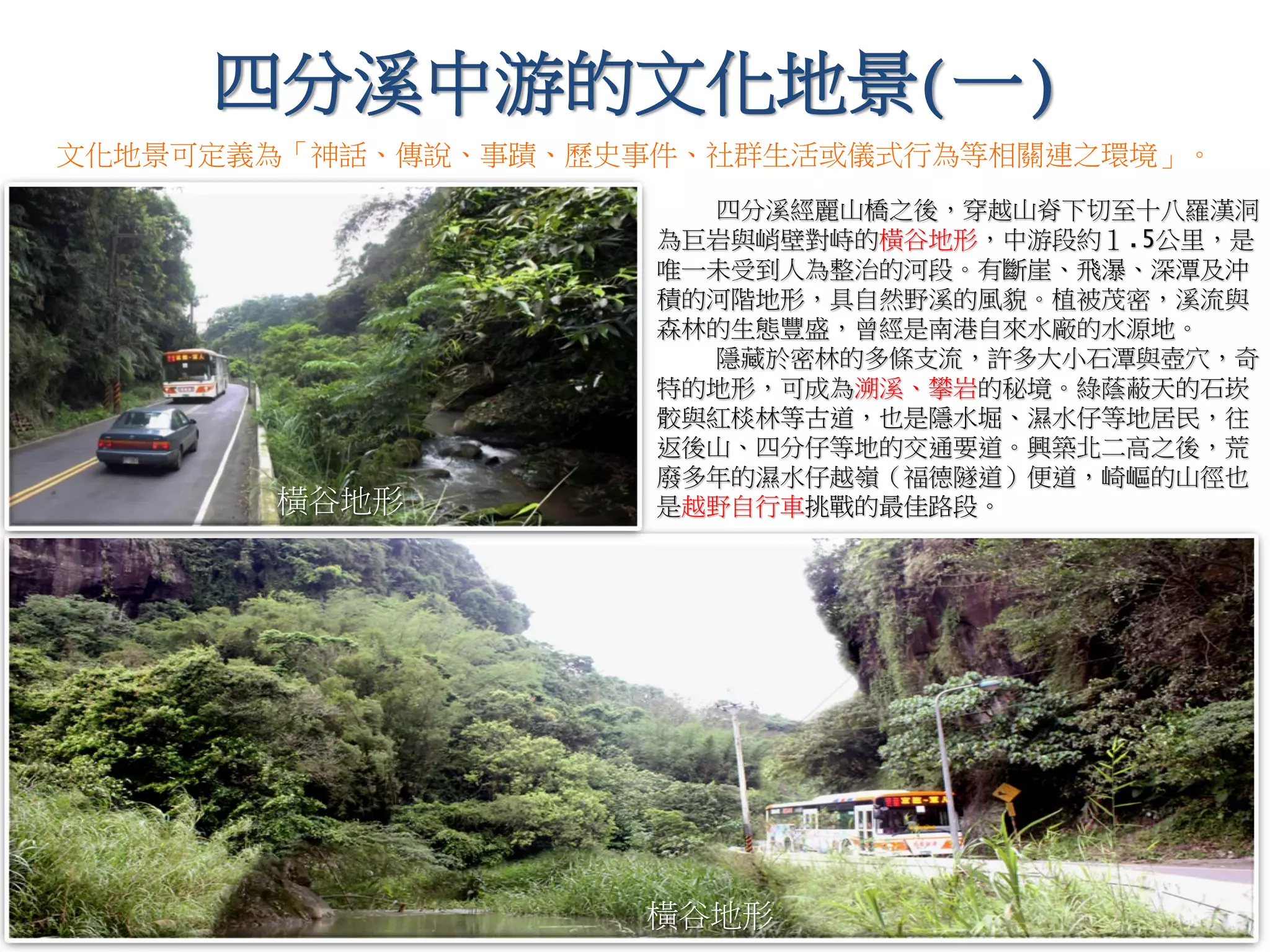 四分溪經麗山橋之後，穿越山脊下切至十八羅漢洞，
為巨岩與峭壁對峙的橫谷地形，中游段約１.5公里，是
唯一未受到人為整治的河段。有斷崖、飛瀑、深潭及沖
積的河階地形，具自然野溪的風貌。植被茂密，溪流與
森林的生態豐盛，曾經是南港自來水廠的水源地。
隱藏於密林的多條支流，許多大小石潭與壺穴，奇
特的地形，可成為溯溪、攀岩的秘境。綠蔭蔽天的石崁
骹與紅棪林等古道，也是隱水堀、濕水仔等地居民，往
返後山、四分仔等地的交通要道。興築北二高之後，荒
廢多年的濕水仔越嶺（福德隧道）便道，崎嶇的山徑也
是越野自行車挑戰的最佳路段。
橫谷地形
四分溪中游的文化地景(一)
橫谷地形
文化地景可定義為「神話、傳說、事蹟、歷史事件、社群生活或儀式行為等相關連之環境」。
 