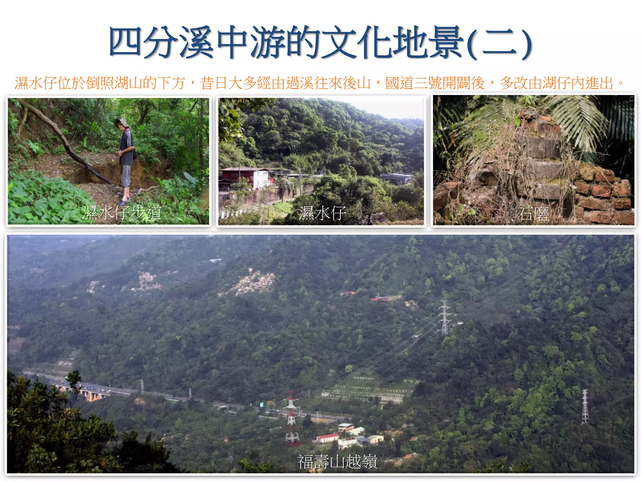 四分溪中游的文化地景(二)
石磨
福壽山越嶺
濕水仔
濕水仔位於倒照湖山的下方，昔日大多經由過溪往來後山，國道三號開闢後，多改由湖仔內進出。
濕水仔步道
 