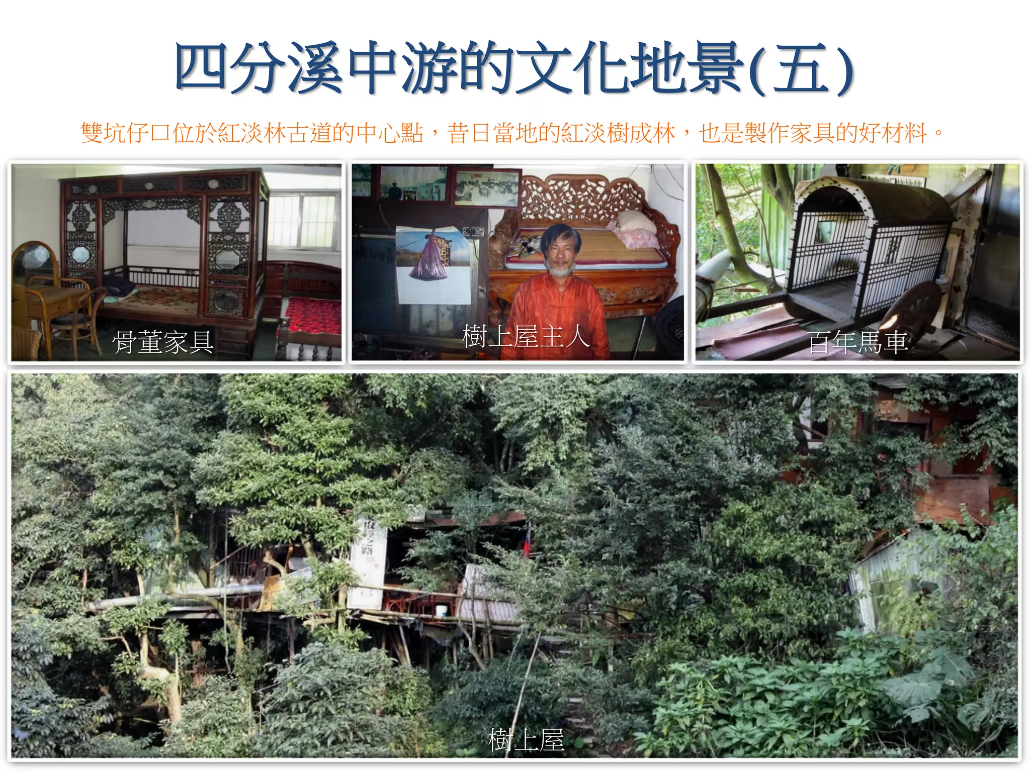 四分溪中游的文化地景(五)
樹上屋主人
樹上屋
雙坑仔口位於紅淡林古道的中心點，昔日當地的紅淡樹成林，也是製作家具的好材料。
百年馬車骨董家具
 