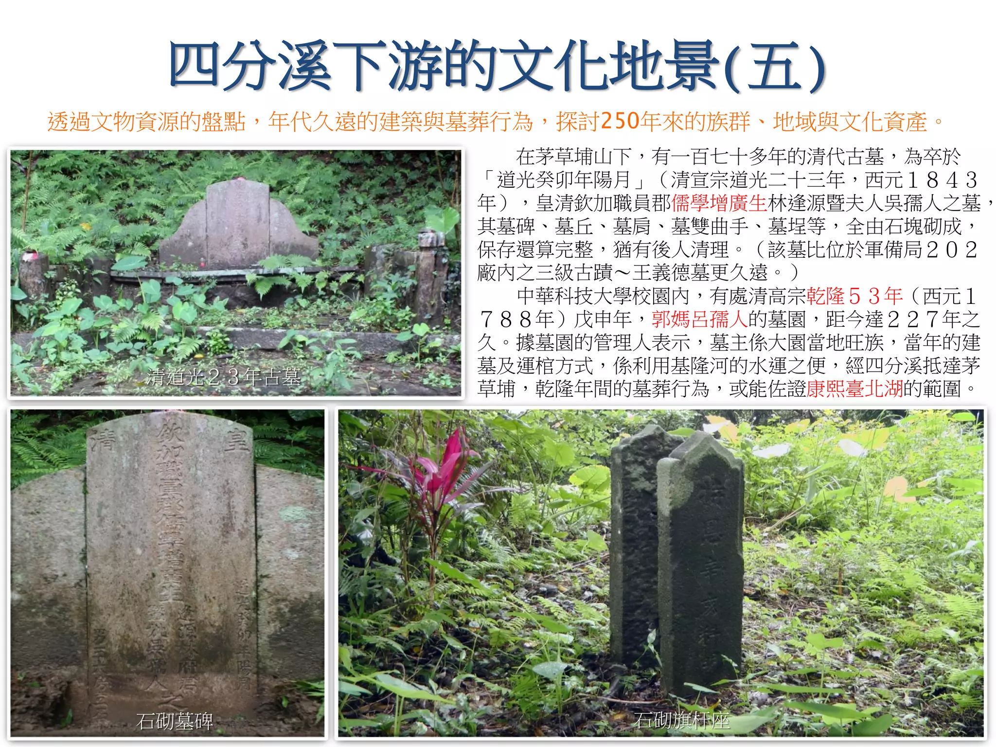 在茅草埔山下，有一百七十多年的清代古墓，為卒於
「道光癸卯年陽月」（清宣宗道光二十三年，西元１８４３
年），皇清欽加職員郡儒學增廣生林逢源暨夫人吳孺人之墓，
其墓碑、墓丘、墓肩、墓雙曲手、墓埕等，全由石塊砌成，
保存還算完整，猶有後人清理。（該墓比位於軍備局２０２
廠內之三級古蹟～王義德墓更久遠。）
中華科技大學校園內，有處清高宗乾隆５３年（西元１
７８８年）戊申年，郭媽呂孺人的墓園，距今達２２７年之
久。據墓園的管理人表示，墓主係大園當地旺族，當年的建
墓及運棺方式，係利用基隆河的水運之便，經四分溪抵達茅
草埔，乾隆年間的墓葬行為，或能佐證康熙臺北湖的範圍。
清道光２３年古墓
石砌墓碑 石砌旗杆座
透過文物資源的盤點，年代久遠的建築與墓葬行為，探討250年來的族群、地域與文化資產。
四分溪下游的文化地景(五)
 