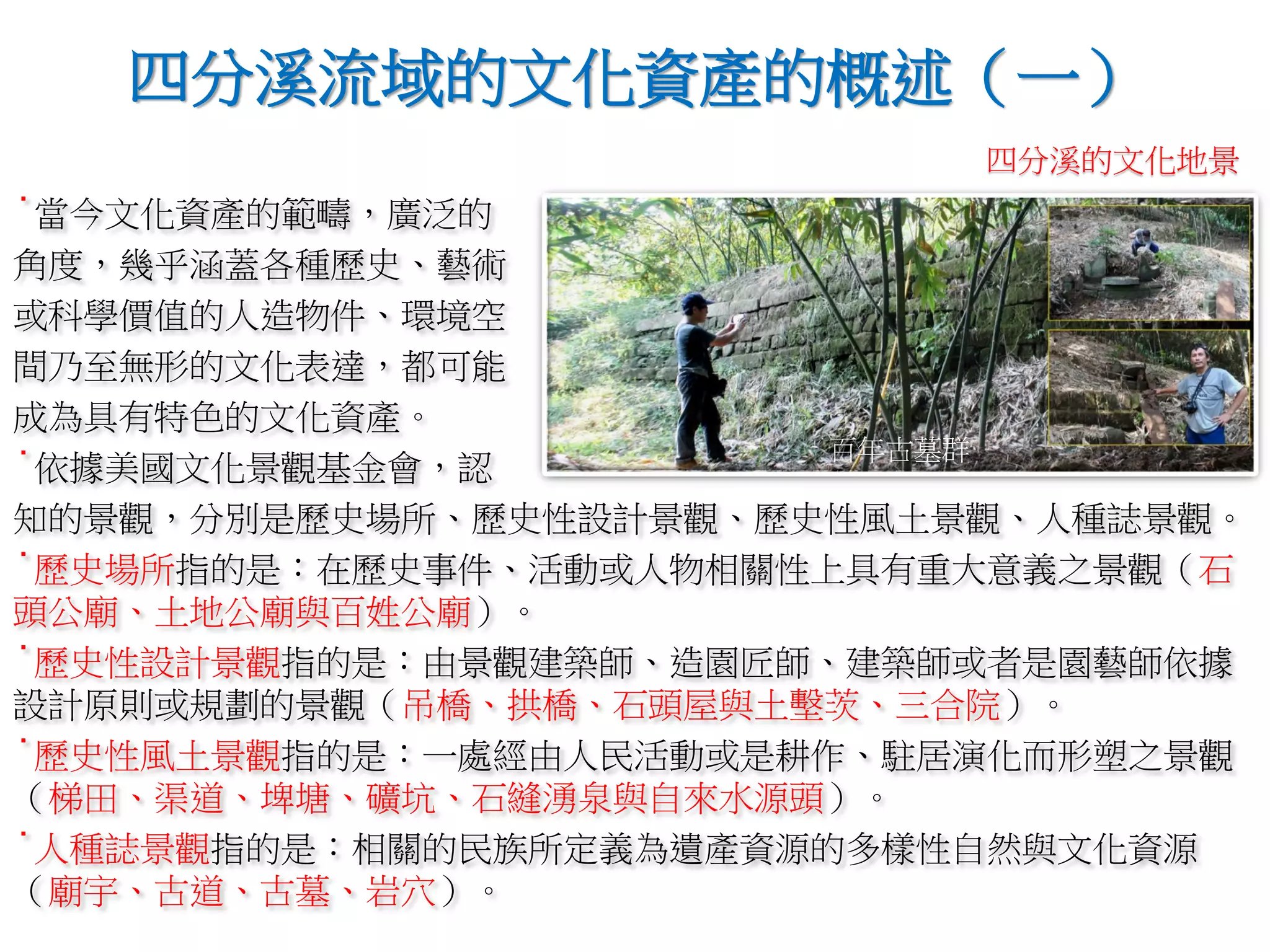 ˙當今文化資產的範疇，廣泛的
角度，幾乎涵蓋各種歷史、藝術
或科學價值的人造物件、環境空
間乃至無形的文化表達，都可能
成為具有特色的文化資產。
˙依據美國文化景觀基金會，認
知的景觀，分別是歷史場所、歷史性設計景觀、歷史性風土景觀、人種誌景觀。
˙歷史場所指的是：在歷史事件、活動或人物相關性上具有重大意義之景觀（石
頭公廟、土地公廟與百姓公廟）。
˙歷史性設計景觀指的是：由景觀建築師、造園匠師、建築師或者是園藝師依據
設計原則或規劃的景觀（吊橋、拱橋、石頭屋與土墼茨、三合院）。
˙歷史性風土景觀指的是：一處經由人民活動或是耕作、駐居演化而形塑之景觀
（梯田、渠道、埤塘、礦坑、石縫湧泉與自來水源頭）。
˙人種誌景觀指的是：相關的民族所定義為遺產資源的多樣性自然與文化資源
（廟宇、古道、古墓、岩穴）。
四分溪流域的文化資產的概述（一）
百年古墓群
四分溪的文化地景
 