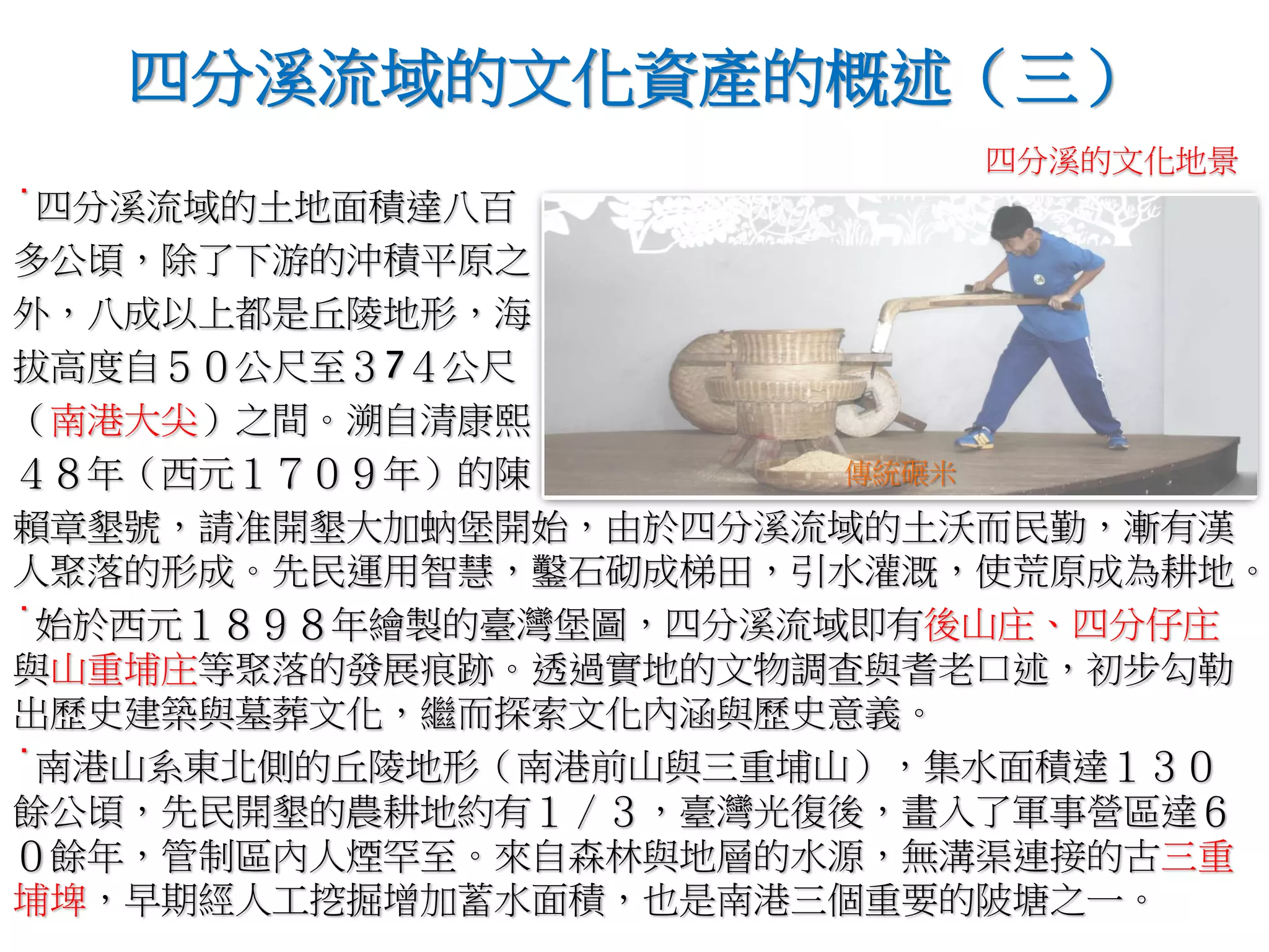 ˙四分溪流域的土地面積達八百
多公頃，除了下游的沖積平原之
外，八成以上都是丘陵地形，海
拔高度自５０公尺至３7４公尺
（南港大尖）之間。溯自清康熙
４８年（西元１７０９年）的陳
賴章墾號，請准開墾大加蚋堡開始，由於四分溪流域的土沃而民勤，漸有漢
人聚落的形成。先民運用智慧，鑿石砌成梯田，引水灌溉，使荒原成為耕地。
˙始於西元１８９８年繪製的臺灣堡圖，四分溪流域即有後山庄、四分仔庄
與山重埔庄等聚落的發展痕跡。透過實地的文物調查與耆老口述，初步勾勒
出歷史建築與墓葬文化，繼而探索文化內涵與歷史意義。
˙南港山系東北側的丘陵地形（南港前山與三重埔山），集水面積達１３０
餘公頃，先民開墾的農耕地約有１∕３，臺灣光復後，畫入了軍事營區達６
０餘年，管制區內人煙罕至。來自森林與地層的水源，無溝渠連接的古三重
埔埤，早期經人工挖掘增加蓄水面積，也是南港三個重要的陂塘之一。
四分溪流域的文化資產的概述（三）
傳統碾米
四分溪的文化地景
 