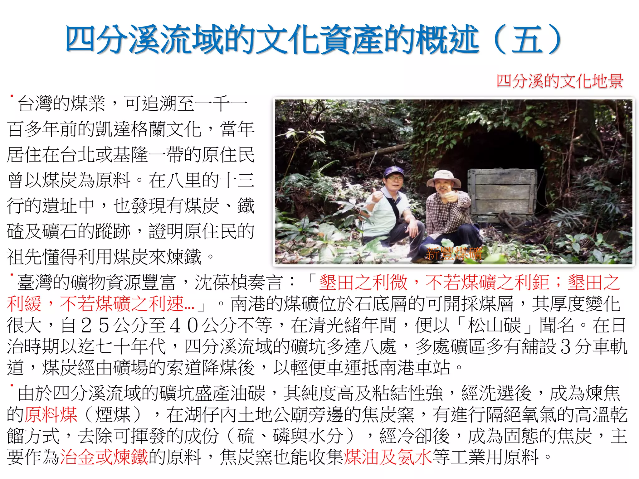 ˙台灣的煤業，可追溯至一千一
百多年前的凱達格蘭文化，當年
居住在台北或基隆一帶的原住民
曾以煤炭為原料。在八里的十三
行的遺址中，也發現有煤炭、鐵
碴及礦石的蹤跡，證明原住民的
祖先懂得利用煤炭來煉鐵。
˙臺灣的礦物資源豐富，沈葆楨奏言：「墾田之利微，不若煤礦之利鉅；墾田之
利緩，不若煤礦之利速…」。南港的煤礦位於石底層的可開採煤層，其厚度變化
很大，自２５公分至４０公分不等，在清光緒年間，便以「松山碳」聞名。在日
治時期以迄七十年代，四分溪流域的礦坑多達八處，多處礦區多有舖設３分車軌
道，煤炭經由礦場的索道降煤後，以輕便車運抵南港車站。
˙由於四分溪流域的礦坑盛產油碳，其純度高及粘結性強，經洗選後，成為煉焦
的原料煤（煙煤），在湖仔內土地公廟旁邊的焦炭窯，有進行隔絕氧氣的高溫乾
餾方式，去除可揮發的成份（硫、磷與水分），經冷卻後，成為固態的焦炭，主
要作為治金或煉鐵的原料，焦炭窯也能收集煤油及氨水等工業用原料。
四分溪流域的文化資產的概述（五）
新豐煤礦
四分溪的文化地景
 
