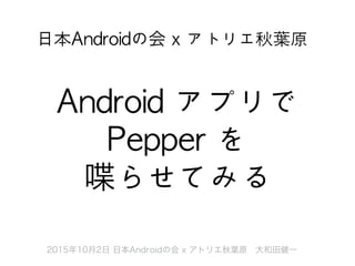 2015年10月2日 日本Androidの会 x アトリエ秋葉原 大和田健一
Android	 アプリで	 
Pepper	 を	 
喋らせてみる
日本Androidの会	 x	 アトリエ秋葉原
 