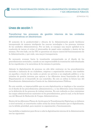 29
Línea de acción 1
Transformar los procesos de gestión internos de las unidades
administrativas en electrónicos
El aumento de la productividad y eficacia de la Administración puede facilitarse
incorporando de manera inteligente las nuevas tecnologías a los procesos internos
de las unidades Administrativas. Por un lado, se consigue una mayor agilidad en la
resolución de tareas al evitar el intercambio de papel entre unidades y dentro de las
mismas. Por otro lado, con las TIC se garantiza un mayor control del funcionamiento de
la Administración, y por ende, una mayor transparencia.
Es necesario avanzar hacia la tramitación automatizada en el diseño de los
procedimientos sectoriales, cuando no sea imprescindible la tramitación individualizada
de los expedientes y la naturaleza de los mismos lo permita.
Además la digitalización de procesos no sólo debe centrarse en los procedimientos
iniciados a instancia de un ciudadano, empresa u organización externa, sino también
en aquellos a través de los cuales se preste un servicio a un empleado público y a los
trámites de gestión internos que apoyen a las diferentes áreas funcionales de cada
Departamento en el desarrollo de sus cometidos. En esto se enfoca la futura Ley del
Procedimiento Administrativo Común de las Administraciones Públicas.
En este sentido, es imprescindible que en esta digitalización se implique a los usuarios
en el diseño de los procedimientos administrativos, y a las diferentes áreas funcionales
en la definición de los procesos de trabajo internos. En este rediseño es clave minimizar
las cargas administrativas existentes en los procedimientos, para lo cual, se ha de hacer
uso del Manual de Reducción de Cargas Administrativas.
Dentro de los diferentes Planes de Acción para la Transformación Digital que se elaboren
a nivel sectorial, se concretarán cuáles serán las áreas funcionales que se digitalizarán,
con la debida prioridad, para mejorar su organización y funcionamiento.
Las medidas a implantar para llevar a cabo la digitalización interna de la Administración
son las siguientes:
 