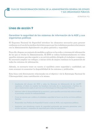 41
Línea de acción 9
Garantizar la seguridad de los sistemas de información de la AGE y sus
organismos públicos
El Esquema Nacional de Seguridad introduce los elementos necesarios para generar
confianzaenelusodelosmedioselectrónicosparaquelosciudadanospuedanrelacionarse
con la Administración digitalmente con plena garantía y seguridad.
Para ello, dispone un conjunto de medidas a aplicar en las redes y sistemas de información
de los que es titular la Administración. El ENS se enfoca fundamentalmente en todos
aquellos sistemas que dan soporte a un servicio público dirigido al ciudadano o empresa.
Es necesario ampliar ese enfoque, e iniciar ciclos de mejora continua en la protección de
todos los sistemas de información.
Además, es necesario tener en cuenta el equilibrio entre seguridad y usabilidad, así
como avanzar en aumentar la disponibilidad de los sistemas y publicarlos.
Esta línea está directamente relacionada con el objetivo 1 de la Estrategia Nacional de
Ciberseguridad, como contribución a la misma.
•	 Ampliación del alcance del ENS a todos los Sistemas de Información de las AA.PP.
españolas, al objeto de ampliar los beneficios derivados de su implantación y facilitar su
plena implantación según lo previsto en la Estrategia de Ciberseguridad Nacional.
•	 Informar sobre la disponibilidad de los servicios y para aquellos servicios más críticos indicar
el porcentaje máximo de indisponibilidad.
•	 Crear un entorno que confiera al ciudadano seguridad al hacer uso de los servicios públicos
digitales.
•	 Desarrollar una Política de Seguridad Común a toda la AGE y sus organismos públicos.
•	 Implantar una plataforma común de seguridad gestionada que permita garantizar unos
niveles mínimos y aceptables de seguridad para todos los organismos.
 