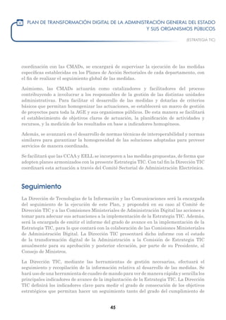 45
coordinación con las CMADs, se encargará de supervisar la ejecución de las medidas
específicas establecidas en los Planes de Acción Sectoriales de cada departamento, con
el fin de realizar el seguimiento global de las medidas.
Asimismo, las CMADs actuarán como catalizadores y facilitadores del proceso
contribuyendo a involucrar a los responsables de la gestión de las distintas unidades
administrativas. Para facilitar el desarrollo de las medidas y dotarlas de criterios
básicos que permitan homogenizar las actuaciones, se establecerá un marco de gestión
de proyectos para toda la AGE y sus organismos públicos. De esta manera se facilitará
el establecimiento de objetivos claros de actuación, la planificación de actividades y
recursos, y la medición de los resultados en base a indicadores homogéneos.
Además, se avanzará en el desarrollo de normas técnicas de interoperabilidad y normas
similares para garantizar la homogeneidad de las soluciones adoptadas para proveer
servicios de manera coordinada.
Se facilitará que las CCAA y EELL se incorporen a las medidas propuestas, de forma que
adopten planes armonizados con la presente Estrategia TIC. Con tal fin la Dirección TIC
coordinará esta actuación a través del Comité Sectorial de Administración Electrónica.
Seguimiento
La Dirección de Tecnologías de la Información y las Comunicaciones será la encargada
del seguimiento de la ejecución de este Plan, y propondrá en su caso al Comité de
Dirección TIC y a las Comisiones Ministeriales de Administración Digital las acciones a
tomar para adecuar sus actuaciones a la implementación de la Estrategia TIC. Además,
será la encargada de emitir el informe del grado de avance en la implementación de la
Estrategia TIC, para lo que contará con la colaboración de las Comisiones Ministeriales
de Administración Digital. La Dirección TIC presentará dicho informe con el estado
de la transformación digital de la Administración a la Comisión de Estrategia TIC
anualmente para su aprobación y posterior elevación, por parte de su Presidente, al
Consejo de Ministros.
La Dirección TIC, mediante las herramientas de gestión necesarias, efectuará el
seguimiento y recopilación de la información relativa al desarrollo de las medidas. Se
hará uso de una herramienta de cuadro de mando para ver de manera rápida y sencilla los
principales indicadores de avance de la implantación de la Estrategia TIC. La Dirección
TIC definirá los indicadores clave para medir el grado de consecución de los objetivos
estratégicos que permitan hacer un seguimiento tanto del grado del cumplimiento de
 