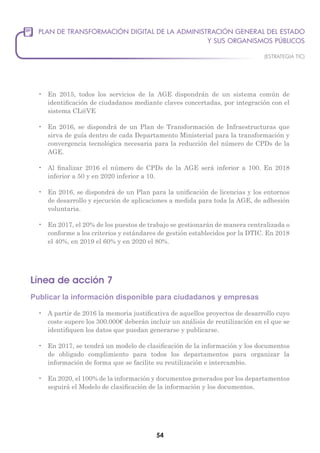 54
•	 En 2015, todos los servicios de la AGE dispondrán de un sistema común de
identificación de ciudadanos mediante claves concertadas, por integración con el
sistema CL@VE
•	 En 2016, se dispondrá de un Plan de Transformación de Infraestructuras que
sirva de guía dentro de cada Departamento Ministerial para la transformación y
convergencia tecnológica necesaria para la reducción del número de CPDs de la
AGE.
•	 Al finalizar 2016 el número de CPDs de la AGE será inferior a 100. En 2018
inferior a 50 y en 2020 inferior a 10.
•	 En 2016, se dispondrá de un Plan para la unificación de licencias y los entornos
de desarrollo y ejecución de aplicaciones a medida para toda la AGE, de adhesión
voluntaria.
•	 En 2017, el 20% de los puestos de trabajo se gestionarán de manera centralizada o
conforme a los criterios y estándares de gestión establecidos por la DTIC. En 2018
el 40%, en 2019 el 60% y en 2020 el 80%.
Línea de acción 7
Publicar la información disponible para ciudadanos y empresas
•	 A partir de 2016 la memoria justificativa de aquellos proyectos de desarrollo cuyo
coste supere los 300.000€ deberán incluir un análisis de reutilización en el que se
identifiquen los datos que puedan generarse y publicarse.
•	 En 2017, se tendrá un modelo de clasificación de la información y los documentos
de obligado complimiento para todos los departamentos para organizar la
información de forma que se facilite su reutilización e intercambio.
•	 En 2020, el 100% de la información y documentos generados por los departamentos
seguirá el Modelo de clasificación de la información y los documentos.
 