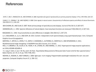 References
Y. J. Jung, H. Sohn, S. Lee, Y. M. Ro, and H. W. Park, “Quantitative Measurement of Binocular Color Fusion Limit for Non-spectral Colors,”
Optics Express, vol. 19, no. 8, pp. 7325-7338, 2011
MOHAN, A., RASKAR, R., AND TUMBLIN, J. 2008. Agile spec- trum imaging: Programmable wavelength modulation for cam- eras and
projectors. Computer Graphics Forum 27, 2, 709–717.
RICE, J. P., BROWN, S. W., ALLEN, D. W., YOON, H. W., LITORJA, M., AND HWANG, J. C. 2012. Hyperspectral image projector applications.
vol. 8254, 82540R–82540R–8.
AJITO, T., OBI, T., YAMAGUCHI, M., AND OHYAMA, N. 2000. Expanded color gamut reproduced by six-primary projection display. In Proc. SPIE 3954, 130–137.
BEN-CHORIN, M., AND ELIAV, D. 2007. Multi-primary design of spectrally accurate displays. Journal of the SID 15, 9, 667–677.
BANTERLE, F., ARTUSI, A., AYDIN, T. O., DIDYK, P., EISEMANN, E., GUTIERREZ, D., MANTIUK, R., AND MYSZKOWSKI, K. 2011.
Multidimensional image retargeting. In SIGGRAPH Asia 2011 Courses, 15:1–15:612.
MACADAM, D. L. 1942. Visual sensitivities to color differences in daylight. OSA JOSA 32, 5, 247–273.
LI, Y., MAJUMDER, A., LU, D., AND GOPI, M. 2015. Content- independent multi-spectral display using superimposed projec- tions. Computer
Graphics Forum (Eurographics).
CHIAO, C.-C., CRONIN, T. W., AND OSORIO, D. 2000. Color signals in natural scenes: characteristics of reflectance spectra and effects of natural illuminants.
OSA JOSA A 17, 2, 218–224.
DANNEMILLER, J. L. 1992. Spectral reflectance of natural objects: how many basis functions are necessary? OSA JOSA A 9, 4, 507–515.
 