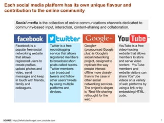 3
Social media is the collection of online communications channels dedicated to
community-based input, interaction, content-sharing and collaboration.
Google+
(pronounced Google
plus) is Google's
social networking
project, designed to
replicate the way
people interact
offline more closely
than is the case in
other social
networking services.
The project’s slogan
is “Real-life sharing
rethought for the
web.”
Twitter is a free
microblogging
service that allows
registered members
to broadcast short
posts called tweets.
Twitter members
can broadcast
tweets and follow
other users' tweets
by using multiple
platforms and
devices.
Facebook Is a
popular free social
networking website
that allows
registered users to
create profiles,
upload photos and
video, send
messages and keep
in touch with friends,
family and
colleagues.
YouTube is a free
video-hosting
website that allows
members to store
and serve video
content. YouTube
members and
website visitors can
share YouTube
videos on a variety
of web platforms by
using a link or by
embedding HTML
code.
Each social media platform has its own unique flavour and
contribution to the online community
SOURCE: http://whatis.techtarget.com, youtube.com
 