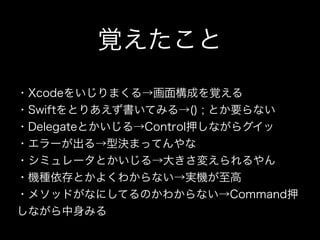 覚えたこと
 
・Xcodeをいじりまくる→画面構成を覚える
・Swiftをとりあえず書いてみる→() ; とか要らない
・Delegateとかいじる→Control押しながらグイッ
・エラーが出る→型決まってんやな
・シミュレータとかいじる→大きさ変えられるやん
・機種依存とかよくわからない→実機が至高
・メソッドがなにしてるのかわからない→Command押
しながら中身みる
 