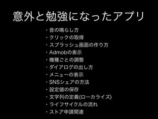 意外と勉強になったアプリ
・音の鳴らし方
・クリックの取得
・スプラッシュ画面の作り方
・Admobの表示
・機種ごとの調整
・ダイアログの出し方
・メニューの表示
・SNSシェアの方法
・設定値の保存
・文字列の定義(ローカライズ)
・ライフサイクルの流れ
・ストア申請関連
 