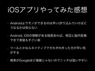 iOSアプリやってみた感想
• Androidよりモノができるのは早い(作り込んでいけばど
うなるかは知らない
• Android, iOSの理解がある程度あれば、相互に脳内変換
できて実装もすごい楽
• ツールとかならネイティブでそれぞれ作った方が早い気
がする
• 検索がGoogleほど複雑じゃないのでニッチは狙いやすい
 