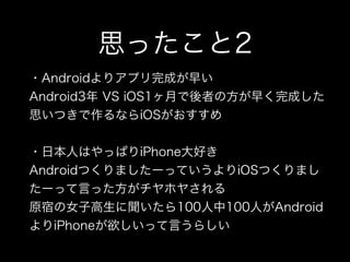 思ったこと2
・Androidよりアプリ完成が早い
Android3年 VS iOS1ヶ月で後者の方が早く完成した
思いつきで作るならiOSがおすすめ
・日本人はやっぱりiPhone大好き
AndroidつくりましたーっていうよりiOSつくりまし
たーって言った方がチヤホヤされる
原宿の女子高生に聞いたら100人中100人がAndroid
よりiPhoneが欲しいって言うらしい
 