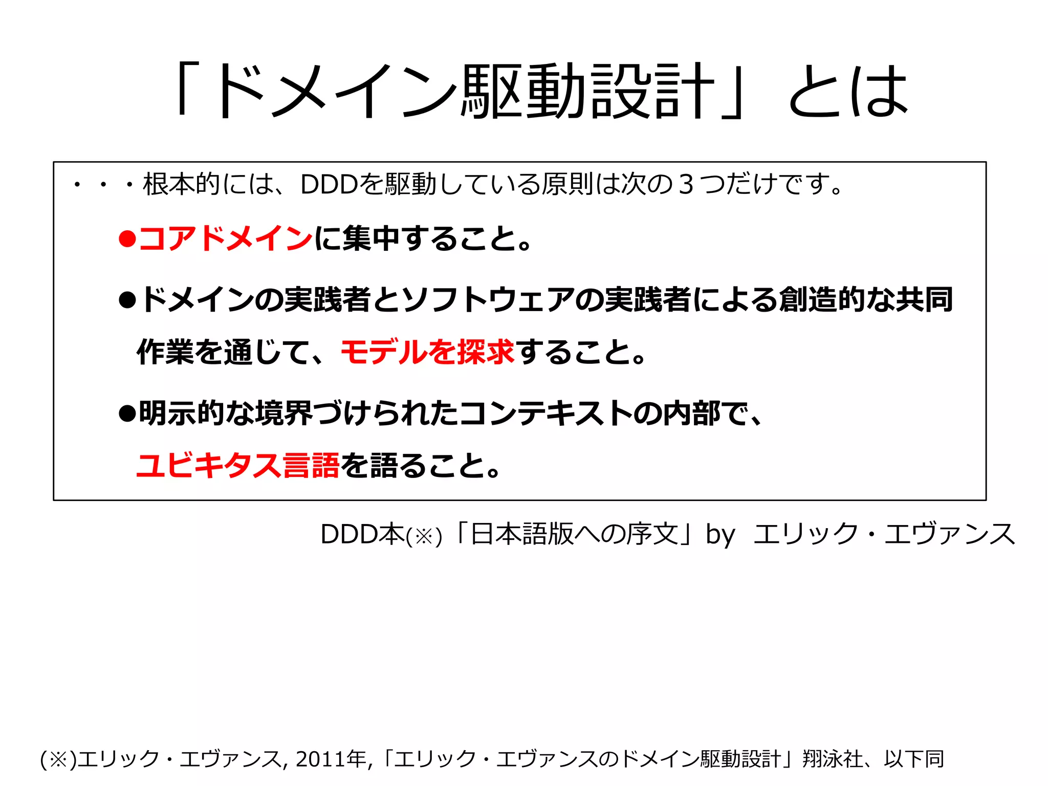 「ドメイン駆動設計」とは
・・・根本的には、DDDを駆動している原則は次の３つだけです。
コアドメインに集中すること。
ドメインの実践者とソフトウェアの実践者による創造的な共同
作業を通じて、モデルを探求すること。
明示的な境界づけられたコンテキストの内部で、
ユビキタス言語を語ること。
DDD本(※)「日本語版への序文」by エリック・エヴァンス
(※)エリック・エヴァンス, 2011年,「エリック・エヴァンスのドメイン駆動設計」翔泳社、以下同
 