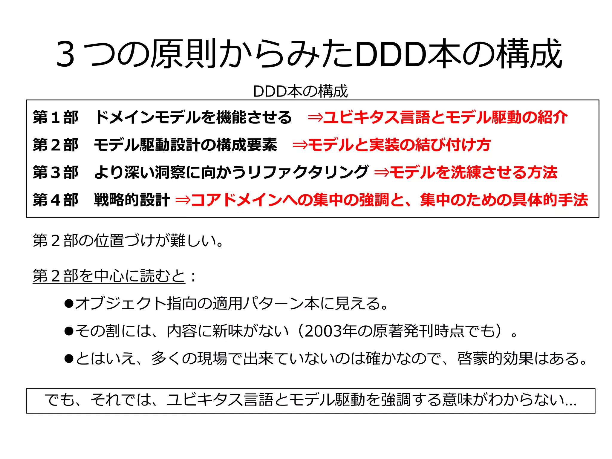 ３つの原則からみたDDD本の構成
第１部 ドメインモデルを機能させる ⇒ユビキタス言語とモデル駆動の紹介
第２部 モデル駆動設計の構成要素 ⇒モデルと実装の結び付け方
第３部 より深い洞察に向かうリファクタリング ⇒モデルを洗練させる方法
第４部 戦略的設計 ⇒コアドメインへの集中の強調と、集中のための具体的手法
DDD本の構成
第２部の位置づけが難しい。
第２部を中心に読むと：
オブジェクト指向の適用パターン本に見える。
その割には、内容に新味がない（2003年の原著発刊時点でも）。
とはいえ、多くの現場で出来ていないのは確かなので、啓蒙的効果はある。
でも、それでは、ユビキタス言語とモデル駆動を強調する意味がわからない...
 