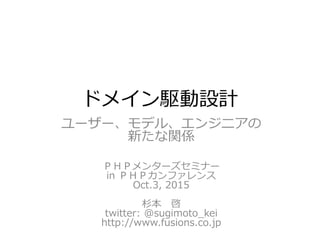ドメイン駆動設計
ユーザー、モデル、エンジニアの
新たな関係
ＰＨＰメンターズセミナー
in ＰＨＰカンファレンス
Oct.3, 2015
杉本 啓
twitter: @sugimoto_kei
http://www.fusions.co.jp
 