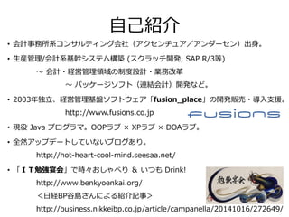 自己紹介
• 会計事務所系コンサルティング会社（アクセンチュア／アンダーセン）出身。
• 生産管理/会計系基幹システム構築 (スクラッチ開発, SAP R/3等)
～ 会計・経営管理領域の制度設計・業務改革
～ パッケージソフト（連結会計）開発など。
• 2003年独立、経営管理基盤ソフトウェア「fusion_place」の開発販売・導入支援。
http://www.fusions.co.jp
• 現役 Java プログラマ。OOPラブ × XPラブ × DOAラブ。
• 全然アップデートしていないブログあり。
http://hot-heart-cool-mind.seesaa.net/
• 「ＩＴ勉強宴会」で時々おしゃべり ＆ いつも Drink!
http://www.benkyoenkai.org/
＜日経BP谷島さんによる紹介記事＞
http://business.nikkeibp.co.jp/article/campanella/20141016/272649/
 