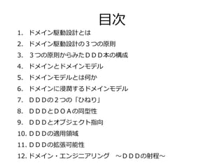 1. ドメイン駆動設計とは
2. ドメイン駆動設計の３つの原則
3. ３つの原則からみたＤＤＤ本の構成
4. ドメインとドメインモデル
5. ドメインモデルとは何か
6. ドメインに浸潤するドメインモデル
7. ＤＤＤの２つの「ひねり」
8. ＤＤＤとＤＯＡの同型性
9. ＤＤＤとオブジェクト指向
10. ＤＤＤの適用領域
11. ＤＤＤの拡張可能性
12. ドメイン・エンジニアリング ～ＤＤＤの射程～
目次
 
