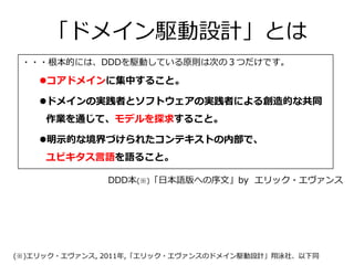 「ドメイン駆動設計」とは
・・・根本的には、DDDを駆動している原則は次の３つだけです。
コアドメインに集中すること。
ドメインの実践者とソフトウェアの実践者による創造的な共同
作業を通じて、モデルを探求すること。
明示的な境界づけられたコンテキストの内部で、
ユビキタス言語を語ること。
DDD本(※)「日本語版への序文」by エリック・エヴァンス
(※)エリック・エヴァンス, 2011年,「エリック・エヴァンスのドメイン駆動設計」翔泳社、以下同
 