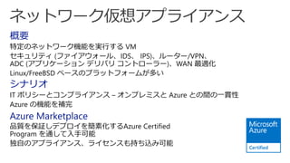 概要
特定のネットワーク機能を実行する VM
セキュリティ (ファイアウォール、IDS、 IPS)、ルーター/VPN、
ADC (アプリケーション デリバリ コントローラー)、WAN 最適化
Linux/FreeBSD ベースのプラットフォームが多い
シナリオ
IT ポリシーとコンプライアンス – オンプレミスと Azure との間の一貫性
Azure の機能を補完
Azure Marketplace
品質を保証しデプロイを簡素化するAzure Certified
Program を通して入手可能
独自のアプライアンス、ライセンスも持ち込み可能
 