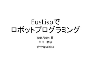 EusLispで
ロボットプログラミング
2015/10/4(日)
矢口　裕明
@hyaguchijsk
 