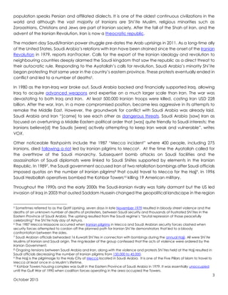 3
October 2015
population speaks Persian and affiliated dialects. It is one of the oldest continuous civilizations in the
world and although the vast majority of Iranians are Shi’ite Muslim, religious minorities such as
Zoroastrians, Christians and Jews are part of Iranian society. After the fall of the Shah of Iran, and the
advent of the Iranian Revolution, Iran is now a theocratic republic.
The modern day Saudi/Iranian power struggle pre-dates the Arab uprisings in 2011. As a long-time ally
of the United States, Saudi Arabia’s relations with Iran have been strained since the onset of the Iranian
Revolution in 1979, reports IranTracker. Calls for the export of the Iranian ideology and revolution to
neighbouring countries deeply alarmed the Saudi kingdom that saw the republic as a direct threat to
their autocratic rule. Responding to the Ayatollah’s calls for revolution, Saudi Arabia’s minority Shi’ite
began protesting that same year in the country’s eastern province. These protests eventually ended in
conflict and led to a number of deaths5.
In 1980 as the Iran-Iraq war broke out, Saudi Arabia backed and financially supported Iraq, allowing
Iraq to acquire advanced weapons and expertise on a much larger scale than Iran. The war was
devastating to both Iraq and Iran. At least 500,000 Iranian troops were killed, costing Iran USD 228
billion. After the war, Iran, in a more compromised position, became less aggressive in its attempts to
remake the Middle East. However, the groundwork for conflict with Saudi Arabia was already laid.
Saudi Arabia and Iran “[came] to see each other as dangerous threats. Saudi Arabia [saw] Iran as
focused on overturning a Middle Eastern political order that [was] quite friendly to Saudi interests; the
Iranians believe[d] the Saudis [were] actively attempting to keep Iran weak and vulnerable”, writes
VOX.
Other noticeable flashpoints include the 1987 “Mecca incident” where 400 people, including 275
Iranians, died following a riot led by Iranian pilgrims to Mecca6. At the time the Ayatollah called for
the overthrow of the Saudi monarchy. Subsequent bomb attacks on Saudi facilities and the
assassination of Saudi diplomats were linked to Saudi Shiites supported by elements in the Iranian
Republic. In 19897, the Saudi government accused Iran of two retaliation bombings after Saudi officials
imposed quotas on the number of Iranian pilgrims8 that could travel to Mecca for the Hajj9. In 1996
Saudi Hezbollah operatives bombed the Kohbar Towers10 killing 19 American military.
Throughout the 1990s and the early 2000s the Saudi-Iranian rivalry was fairly dormant but the US led
invasion of Iraq in 2003 that ousted Saddam Hussein changed the geopolitical landscape in the region
5 Sometimes referred to as the Qatif Uprising, seven days in late November 1979 resulted in bloody street violence and the
deaths of an unknown number of deaths of protesters, between Saudi security and thousands of frustrated Shi’ites in the
Eastern Province of Saudi Arabia. The uprising resulted from the Saudi regime’s “brutal repression of those peacefully
celebrating” the Shi’ite holy day of Ashura.
6 The 1987 Mecca Massacre occurred when Iranian pilgrims in Mecca and Saudi Arabian security forces clashed when
security forces attempted to cordon off the planned path for Iranian Shi’ite demonstrators that led to a bloody
confrontation between the sides.
7 Saudi Arabian officials beheaded 16 Kuwaiti Shi’ites in connection with bombings during the annual Hajji. All were Shi’ite
Muslims of Iranian and Saudi origin. The ring-leader of the group confessed that the acts of violence were ordered by the
Iranian Government.
8 Ongoing tensions between Saudi Arabia and Iran, along with the violence and protests Shi’ites held at the Hajj resulted in
Saudi officials decreasing the number of Iranian pilgrims from 150,000 to 45,000.
9 The Hajj is the pilgrimage to the Holy City of Mecca located in Saudi Arabia. It is one of the Five Pillars of Islam to travel to
Mecca at least once in a Muslim’s lifetime.
10 Kohbar Towers housing complex was built in the Eastern Province of Saudi Arabia in 1979. It was essentially unoccupied
until the Gulf War of 1990 when coalition forces operating in the area occupied the Towers.
 