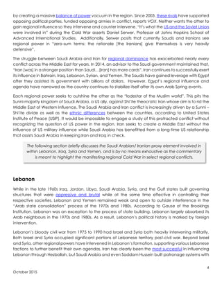 4
October 2015
by creating a massive balance of power vacuum in the region. Since 2003, these rivals have supported
opposing political parties, funded opposing armies in conflict, reports VOX. Neither wants the other to
gain regional influence so they intervene and counter intervene. “It’s what the US and the Soviet Union
were involved in” during the Cold War asserts Daniel Serwer, Professor at Johns Hopkins School of
Advanced International Studies. Additionally, Serwer posits that currently Saudis and Iranians see
regional power in “zero-sum terms: the rationale [the Iranians] give themselves is very heavily
defensive”.
The struggle between Saudi Arabia and Iran for regional dominance has exacerbated nearly every
conflict across the Middle East for years. In 2014, an advisor to the Saudi government maintained that,
“Iran [was] in a stronger position than Saudi…[Iran] has more cards”. Iran continues to successfully exert
its influence in Bahrain, Iraq, Lebanon, Syrian, and Yemen. The Saudis have gained leverage with Egypt
after they assisted its government with billions of dollars. However, Egypt’s regional influence and
agenda have narrowed as the country continues to stabilize itself after its own Arab Spring events.
Each regional power seeks to outshine the other as the “lodestar of the Muslim world”. This pits the
Sunni-majority kingdom of Saudi Arabia, a US ally, against Shi’ite theocratic Iran whose aim is to rid the
Middle East of Western Influence. The Saudi Arabia and Iran conflict is increasingly driven by a Sunni –
Shi’ite divide as well as the ethnic differences between the countries, according to United States
Institute of Peace (USIP). It would be impossible to engage a study of this protracted conflict without
recognizing the question of US power in the region. Iran seeks to create a Middle East without the
influence of US military influence while Saudi Arabia has benefitted from a long-time US relationship
that assists Saudi Arabia in keeping Iran and Iraq in check.
Lebanon
While in the late 1960s Iraq, Jordan, Libya, Saudi Arabia, Syria, and the Gulf states built governing
structures that were oppressive and brutal while at the same time effective in controlling their
respective societies, Lebanon and Yemen remained weak and open to outside interference in the
“Arab state consolidation” process of the 1970s and 1980s. According to Gause of the Brookings
Institution, Lebanon was an exception to the process of state building. Lebanon largely absorbed its
Arab neighbours in the 1970s and 1980s. As a result, Lebanon’s political history is marked by foreign
intervention.
Lebanon’s bloody civil war from 1975 to 1990 had Israel and Syria both heavily intervening militarily.
Both Israel and Syria occupied significant portions of Lebanese territory post-civil war. Beyond Israel
and Syria, other regional powers have intervened in Lebanon’s formation, supporting various Lebanese
factions to further benefit their own agendas. Iran has clearly been the most successful in influencing
Lebanon through Hezbollah, but Saudi Arabia and even Saddam Hussein built patronage systems with
The following section briefly discusses the Saudi Arabian/ Iranian proxy element involved in
within Lebanon, Iraq, Syria and Yemen, and is by no means exhaustive as the commentary
is meant to highlight the manifesting regional Cold War in select regional conflicts.
 