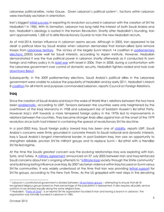 5
October 2015
Lebanese political-elites, notes Gause. Given Lebanon’s political system11, factions within Lebanon
were inevitably sectarian in orientation.
Iran’s biggest initial success in exporting its revolution occurred in Lebanon with the creation of Shi’ite
Hezbollah12 in 1985. With its formation, Lebanon has long held the interest of both Saudi Arabia and
Iran. Hezbollah’s ideology is rooted in the Iranian Revolution. Shortly after Hezbollah’s founding, Iran
sent approximately 1,500 of its elite Revolutionary Guards to train the new Hezbollah recruits.
As of mid-2014, Iranian influence in Lebanon seems secure. Although in 2005, Iran appeared to be
dealt a political blow by Saudi Arabia when Lebanon demanded that Iranian-allied Syria remove
troops from Lebanese territory. The victory of the largely Sunni March 14 coalition in parliamentary
elections (2005) bode well for Saudi interests, according to Aspen Institute. However, Hezbollah
demonstrated it was the true political power in Lebanon shortly afterwards as it conducted its own
foreign and military policy in its brief war with Israel in 2006. Then in 2008, during a confrontation with
the Lebanese government over control of domestic security, Hezbollah fighters raided and took over
downtown Beirut.
Subsequently, in the 2009 parliamentary elections, Saudi Arabia’s political allies in the Lebanese
government were unable to subdue the popularity of Hezbollah and by early 2011, Hezbollah’s March
8 coalition for all intents and purposes commanded Lebanon, reports Council on Foreign Relations.
Iraq
Since the creation of Saudi Arabia and Iraq in the wake of World War I, relations between the two have
been problematic, according to USIP. Tensions between the countries were only heightened by the
overthrown of the Iraqi Monarchy in 1958 and subsequent rise of Saddam Hussein’s Ba’athist Party.
However Iraq’s shift towards a more tempered foreign policy in the 1970s led to improvements in
relations between the countries. They became stronger Arab allies against Iran at the onset of the 1979
revolution since both had interest in containing the spread of revolutionary Shi’ite-doctrine.
In a post-2003 Iraq, Saudi foreign policy toward Iraq has been one of stability, reports USIP. Saudi
Arabia’s concerns were firmly grounded in concrete threats to Saudi national and dynastic interests.
Iraq is Saudi Arabia’s longest international border. In post-Saddam Iraq, Iran saw an opportunity to
strengthen reliable, pro-Iran Shi’ite militant groups and to replace Sunni – Ba’athist with a friendlier
Shi’ite-led regime.
At the time the Saudis greatest concern was the evolving relationships Iraq was exploring with Iran,
Syria, and Turkey. A military agreement announced on 07 July 2005 between Iran and Iraq reinforced
Saudi concerns about Iran’s ongoing attempts to “infiltrate Iraqi society through the Shiite community”
and build long lasting influence over Iraq. By 2007 sectarian violence within Iraq focused on Sunni versus
Shi’ite communities. It was widely understood at the time that Iran was providing lethal support for
Shi’ite groups, according to The New York Times. As the US grappled with next steps in the devolving
11 Lebanon’s constitutional government is divided between 18 sectarian groups – attempting to ensure that all 18
recognized religious groups based on their percentage of the population is represented. It also requires all public service
positions to be divided equally along the same religions lines.
12 Hezbollah, “Party of God”, is an Islamist Shi’ite organization founded in Iran and having a branch in Lebanon. The
organization was formally founded in Lebanon in 1985.
 