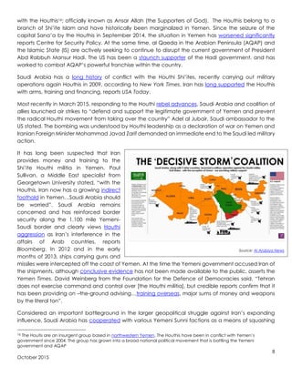 8
October 2015
with the Houthis16; officially known as Ansar Allah (the Supporters of God). The Houthis belong to a
branch of Shi’ite Islam and have historically been marginalized in Yemen. Since the seizure of the
capital Sana’a by the Houthis in September 2014, the situation in Yemen has worsened significantly
reports Centre for Security Policy. At the same time, al Qaeda in the Arabian Peninsula (AQAP) and
the Islamic State (IS) are actively seeking to continue to disrupt the current government of President
Abd Rabbuh Mansur Hadi. The US has been a staunch supporter of the Hadi government, and has
worked to combat AQAP’s powerful franchise within the country.
Saudi Arabia has a long history of conflict with the Houthi Shi’ites, recently carrying out military
operations again Houthis in 2009, according to New York Times. Iran has long supported the Houthis
with arms, training and financing, reports USA Today.
Most recently in March 2015, responding to the Houthi rebel advances, Saudi Arabia and coalition of
allies launched air strikes to “defend and support the legitimate government of Yemen and prevent
the radical Houthi movement from taking over the country” Adel al Jubair, Saudi ambassador to the
US stated. The bombing was understood by Houthi leadership as a declaration of war on Yemen and
Iranian Foreign Minister Mohammad Javad Zarif demanded an immediate end to the Saudi led military
action.
It has long been suspected that Iran
provides money and training to the
Shi’ite Houthi militia in Yemen. Paul
Sullivan, a Middle East specialist from
Georgetown University stated, “with the
Houthis, Iran now has a growing indirect
foothold in Yemen…Saudi Arabia should
be worried”. Saudi Arabia remains
concerned and has reinforced border
security along the 1,100 mile Yemeni-
Saudi border and clearly views Houthi
aggression as Iran’s interference in the
affairs of Arab countries, reports
Bloomberg. In 2012 and in the early
months of 2013, ships carrying guns and
missiles were intercepted off the coast of Yemen. At the time the Yemeni government accused Iran of
the shipments, although conclusive evidence has not been made available to the public, asserts the
Yemen Times. David Weinberg from the Foundation for the Defence of Democracies said, “Tehran
does not exercise command and control over [the Houthi militia], but credible reports confirm that it
has been providing on –the-ground advising…training overseas, major sums of money and weapons
by the literal ton”.
Considered an important battleground in the larger geopolitical struggle against Iran’s expanding
influence, Saudi Arabia has cooperated with various Yemeni Sunni factions as a means of squashing
16 The Houtis are an insurgent group based in northwestern Yemen. The Houthis have been in conflict with Yemen’s
government since 2004. The group has grown into a broad national political movement that is battling the Yemeni
government and AQAP
Source: Al Arabiya News
 