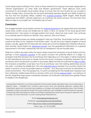 9
October 2015
Houthi rebels reports Huffington Post. Some of these extremist Sunni groups have been designated as
“terrorist organizations” by other Arab and Western governments. These alliances have some
concerned to what lengths Saudi Arabia will go to ensure that Iran and Houthis do not succeed in
Yemen. Foreign Policy Journal sites the de facto partnership between Riyadh and AQAP evident by
the fact that the Saudi-led military coalition has avoided bombing AQAP targets. While Riyadh
understands that AQAP’s ultimate objective is to overthrow the Saudi monarch, this short-term tacit
alliance helps to accomplish the “immediate task at hand”.
Conclusion
The struggle between Saudi Arabia and Iran for regional dominance has aggravated and intensified
nearly every conflict across the Middle East for years. In 2014, an advisor to the Saudi government
maintained that, “Iran [was] in a stronger position than Saudi…[Iran] has more cards”. Iran continues
to successfully exert its influence in Bahrain, Iraq, Lebanon, Syria and Yemen.
These two regional powers are clearly engaged in their own Cold War. Saudi Arabia and Iran seek to
outshine the other as the “lodestar of the Muslim world”. This pits the Sunni-majority kingdom of Saudi
Arabia, a US ally, against Shi’ite Theocratic Iran whose aim is to rid the Middle East of Western Influence.
Most recently, Saudi Arabia has expressed concern over the geopolitical implications of a gradual
improvement in the West’s relationship with Iran as manifested in the Iran Nuclear deal.
While the conflicts discussed within this report clearly reveal the handiwork of Saudi Arabia and Iran,
perhaps a more important question to be posed concerns the potential effects of a larger, re-
emergent Cold War between the US and Russia that might play out in the region. It will be imperative
for the international community to closely monitor the recent, increased competition between the US
and Russia which has led both countries to reconsider (albeit remote) the potential for direct conflict.
This renewed competition could skew how the US and Russia view their existing relationships around
the world – including the Middle East. This more distrustful stance between the countries creates the
desire to achieve a more favourable balance of power – thus reducing incentives for self-restraint to
avoid confrontation. “From this perspective, it is worth considering that the Middle East is already more
than sufficiently volatile based strictly on tensions within and among regional states”, according to Al
Monitor. Reigniting major power competition between US and Russia could pose even greater threats
to stability in the Middle East.
Looking Glass Publication is an online publication that provides rapidly assembled open source reporting on
relevant topics. Compiled from numerous open source news and reporting agencies, Looking Glass
Publications reports aim to provide easy reading on complex and rapidly developing issues. Text includes
hyperlinks in order to provide the reader with source attribution and availability to further research if required.
Contributing writers are freelance writers committed to representing current issues through an objective view
of others. For more information, contact Looking Glass Publications at:
Email: lookingglasspubs@gmail.com
Facebook: www.facebook.com/viewsofothers
Scribd: https://www.scribd.com/lookingglasspubs
What’s App: +01 757 376 0909
 