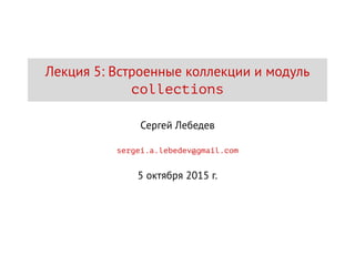 Лекция 5: Встроенные коллекции и модуль
collections
Сергей Лебедев
sergei.a.lebedev@gmail.com
5 октября 2015 г.
 