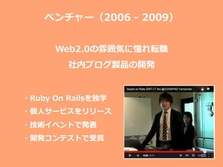 ベンチャー（2006  -‐‑‒  2009）
Web2.0の雰囲気に憧れ転職
社内ブログ製品の開発
・Ruby  On  Railsを独学
・個⼈人サービスをリリース
・技術イベントで発表
・開発コンテストで受賞
 