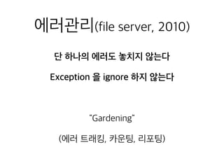 에러관리(file server, 2010)
단 하나의 에러도 놓치지 않는다
Exception 을 ignore 하지 않는다
"Gardening"
(에러 트래킹, 카운팅, 리포팅)
 