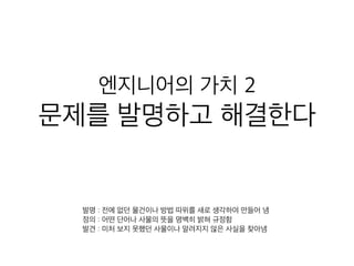엔지니어의 가치 2
문제를 발명하고 해결한다
발명 : 전에 없던 물건이나 방법 따위를 새로 생각하여 만들어 냄
정의 : 어떤 단어나 사물의 뜻을 명백히 밝혀 규정함
발견 : 미처 보지 못했던 사물이나 알려지지 않은 사실을 찾아냄
 