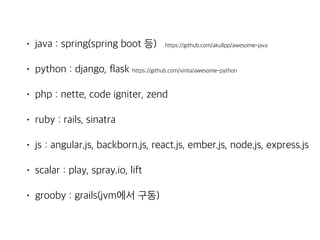 • java : spring(spring boot 등) https://github.com/akullpp/awesome-java
• python : django, flask https://github.com/vinta/awesome-python
• php : nette, code igniter, zend
• ruby : rails, sinatra
• js : angular.js, backborn.js, react.js, ember.js, node.js, express.js
• scalar : play, spray.io, lift
• grooby : grails(jvm에서 구동)
 