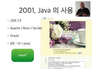 2001, Java 의 사용
• J2SE 1.3
• Apache / Resin / Servlet
• Oracle
• IDE : VI + javac
Issue?
 