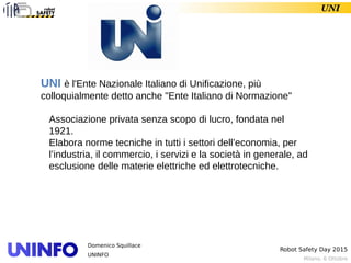 Milano, 6 Ottobre
Robot Safety Day 2015
Domenico Squillace
UNINFO
UNI
UNI è l'Ente Nazionale Italiano di Unificazione, più
colloquialmente detto anche "Ente Italiano di Normazione"
Associazione privata senza scopo di lucro, fondata nel
1921.
Elabora norme tecniche in tutti i settori dell’economia, per
l’industria, il commercio, i servizi e la società in generale, ad
esclusione delle materie elettriche ed elettrotecniche.
 