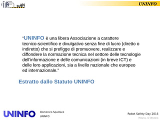Milano, 6 Ottobre
Robot Safety Day 2015
Domenico Squillace
UNINFO
UNINFO
“UNINFO è una libera Associazione a carattere
tecnico-scientifico e divulgativo senza fine di lucro (diretto o
indiretto) che si prefigge di promuovere, realizzare e
diffondere la normazione tecnica nel settore delle tecnologie
dell'informazione e delle comunicazioni (in breve ICT) e
delle loro applicazioni, sia a livello nazionale che europeo
ed internazionale.”
Estratto dallo Statuto UNINFO
 