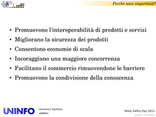 Milano, 6 Ottobre
Robot Safety Day 2015
Domenico Squillace
UNINFO
Perchè sono importanti?
● Promuovono l'interoperabilità di prodotti e servizi
● Migliorano la sicurezza dei prodotti
● Consentono economie di scala
● Incoraggiano una maggiore concorrenza
● Facilitano il commercio rimuovendone le barriere
● Promuovono la condivisione della conoscenza 
 
