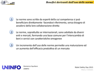 Milano, 6 Ottobre
Robot Safety Day 2015
Domenico Squillace
UNINFO
Benefici derivanti dall'uso delle norme
22
11 Le norme sono scritte da esperti della cui competenza si può
beneficiare direttamente facendovi riferimento, senza bisogno di
avvalersi della loro collaborazione diretta
22 Le norme, soprattutto se internazionali, sono adottate da diversi
enti e mercati, formando una base comune per l'interscambio di
beni e servizi con caratteristiche omogenee
33 Un incremento dell'uso delle norme permette una maturazione ed
un aumento dell'efficacia produttiva di un mercato
 