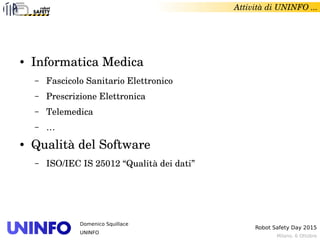 Milano, 6 Ottobre
Robot Safety Day 2015
Domenico Squillace
UNINFO
Attività di UNINFO ... 
● Informatica Medica
– Fascicolo Sanitario Elettronico
– Prescrizione Elettronica
– Telemedica
– …
● Qualità del Software
– ISO/IEC IS 25012 “Qualità dei dati”
 