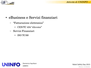 Milano, 6 Ottobre
Robot Safety Day 2015
Domenico Squillace
UNINFO
Attività di UNINFO ... 
● eBusiness e Servizi finanziari
– “Fatturazione elettronica”
● CEN/TC 434 “eInvoice” 
– Servizi Finanziari
● ISO TC/68
 