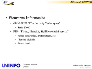 Milano, 6 Ottobre
Robot Safety Day 2015
Domenico Squillace
UNINFO
Attività di UNINFO
● Sicurezza Informatica
– JTC/1 SC27 “IT – Security Techniques” 
● Serie 27000
– FIS ­ “Firme, Identità, Sigilli e relativi servizi”
● Firma elettronica, grafometrica, etc
● Identità digitale
● Smart card
 