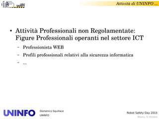 Milano, 6 Ottobre
Robot Safety Day 2015
Domenico Squillace
UNINFO
Attività di UNINFO ... 
● Attività Professionali non Regolamentate: 
Figure Professionali operanti nel settore ICT
– Professionista WEB 
– Profili professionali relativi alla sicurezza informatica
– ...
 