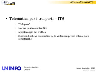 Milano, 6 Ottobre
Robot Safety Day 2015
Domenico Squillace
UNINFO
Attività di UNINFO ... 
● Telematica per i trasporti – ITS
● “Telepass”
● Norma quadro sul traffico
● Monitoraggio del traffico
● Sistemi di rilievo automatico delle violazioni presso intersezioni 
semaforiche
 