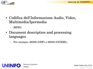 Milano, 6 Ottobre
Robot Safety Day 2015
Domenico Squillace
UNINFO
Attività di UNINFO ... 
● Codifica dell'Informazione Audio, Video, 
Multimedia/Ipermedia
– MPEG
● Document description and processing 
languages
– Per esempio: 26300 (ODF) e 29500 (OOXML)
 