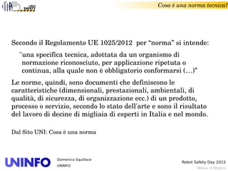Milano, 6 Ottobre
Robot Safety Day 2015
Domenico Squillace
UNINFO
Secondo il Regolamento UE 1025/2012  per “norma” si intende:
"una specifica tecnica, adottata da un organismo di 
normazione riconosciuto, per applicazione ripetuta o 
continua, alla quale non è obbligatorio conformarsi (…)” 
Le norme, quindi, sono documenti che definiscono le 
caratteristiche (dimensionali, prestazionali, ambientali, di 
qualità, di sicurezza, di organizzazione ecc.) di un prodotto, 
processo o servizio, secondo lo stato dell'arte e sono il risultato 
del lavoro di decine di migliaia di esperti in Italia e nel mondo. 
Dal Sito UNI: Cosa è una norma
Cosa è una norma tecnica?
 