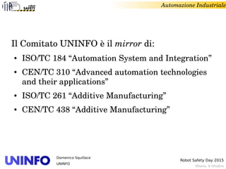 Milano, 6 Ottobre
Robot Safety Day 2015
Domenico Squillace
UNINFO
Automazione Industriale
Il Comitato UNINFO è il mirror di:
● ISO/TC 184 “Automation System and Integration”
● CEN/TC 310 “Advanced automation technologies 
and their applications”
● ISO/TC 261 “Additive Manufacturing”
● CEN/TC 438 “Additive Manufacturing”
 