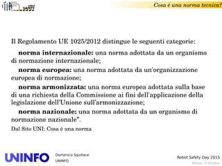 Milano, 6 Ottobre
Robot Safety Day 2015
Domenico Squillace
UNINFO
Il Regolamento UE 1025/2012 distingue le seguenti categorie:
    norma internazionale: una norma adottata da un organismo 
di normazione internazionale;
    norma europea: una norma adottata da un'organizzazione 
europea di normazione;
    norma armonizzata: una norma europea adottata sulla base 
di una richiesta della Commissione ai fini dell'applicazione della 
legislazione dell’Unione sull’armonizzazione;
    norma nazionale: una norma adottata da un organismo di 
normazione nazionale”.
Dal Sito UNI: Cosa è una norma
Cosa è una norma tecnica?
 